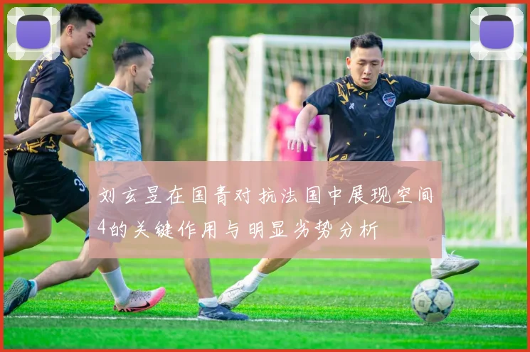刘玄昱在国青对抗法国中展现空间4的关键作用与明显劣势分析