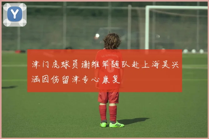 津门虎球员谢维军随队赴上海吴兴涵因伤留津专心康复