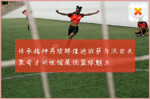 传承精神再续辉煌迪班萨与沃尔共聚奇才训练馆展现篮球魅力
