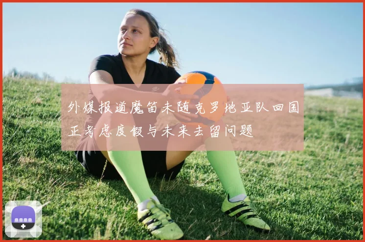 外媒报道魔笛未随克罗地亚队回国正考虑度假与未来去留问题