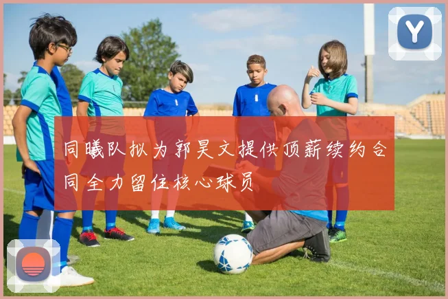 同曦队拟为郭昊文提供顶薪续约合同全力留住核心球员