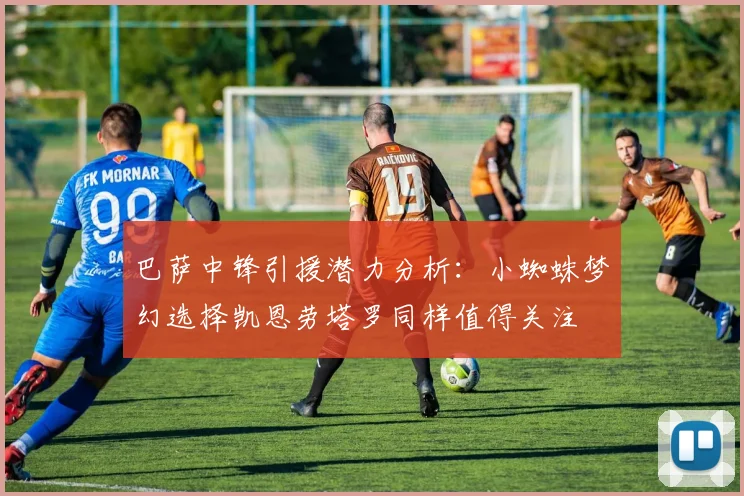 巴萨中锋引援潜力分析：小蜘蛛梦幻选择凯恩劳塔罗同样值得关注
