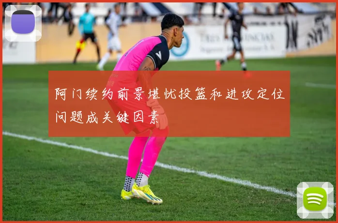 阿门续约前景堪忧投篮和进攻定位问题成关键因素