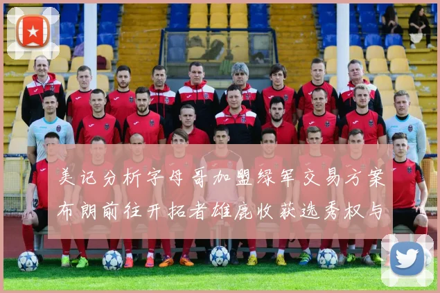 美记分析字母哥加盟绿军交易方案布朗前往开拓者雄鹿收获选秀权与年轻球员