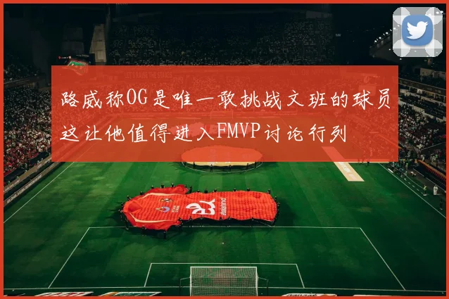 路威称OG是唯一敢挑战文班的球员这让他值得进入FMVP讨论行列