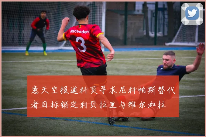 意天空报道科莫寻求尼科帕斯替代者目标锁定利贝拉里与维尔加拉