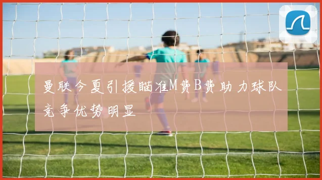 曼联今夏引援瞄准M费B费助力球队竞争优势明显