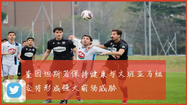 奎因坦斯若保持健康与文班亚马组合将形成强大前场威胁
