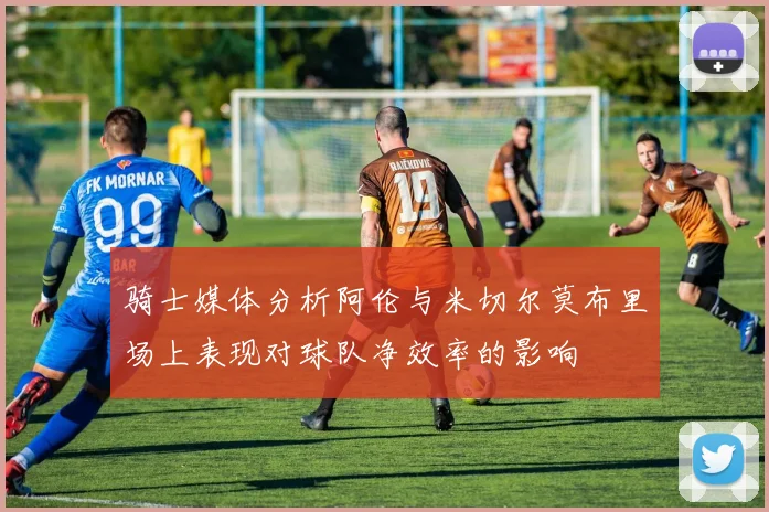 骑士媒体分析阿伦与米切尔莫布里场上表现对球队净效率的影响