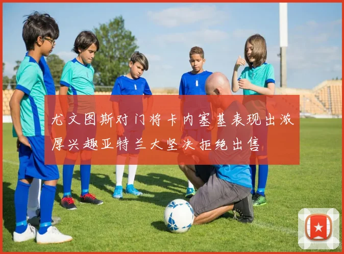 尤文图斯对门将卡内塞基表现出浓厚兴趣亚特兰大坚决拒绝出售