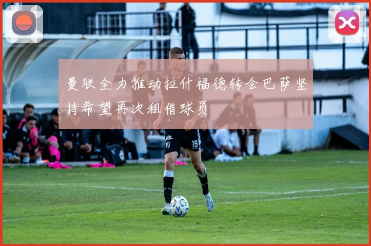 曼联全力推动拉什福德转会巴萨坚持希望再次租借球员