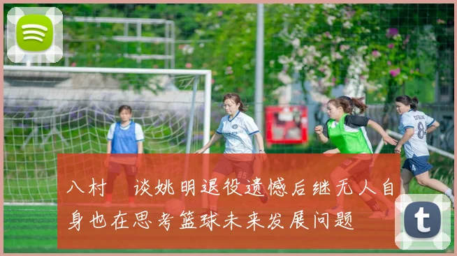 八村塁谈姚明退役遗憾后继无人自身也在思考篮球未来发展问题