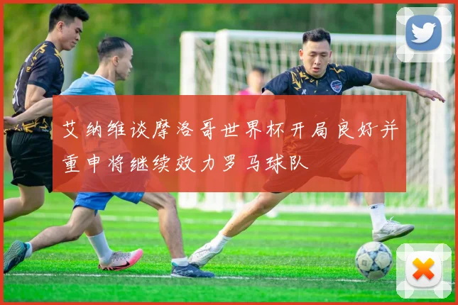 艾纳维谈摩洛哥世界杯开局良好并重申将继续效力罗马球队