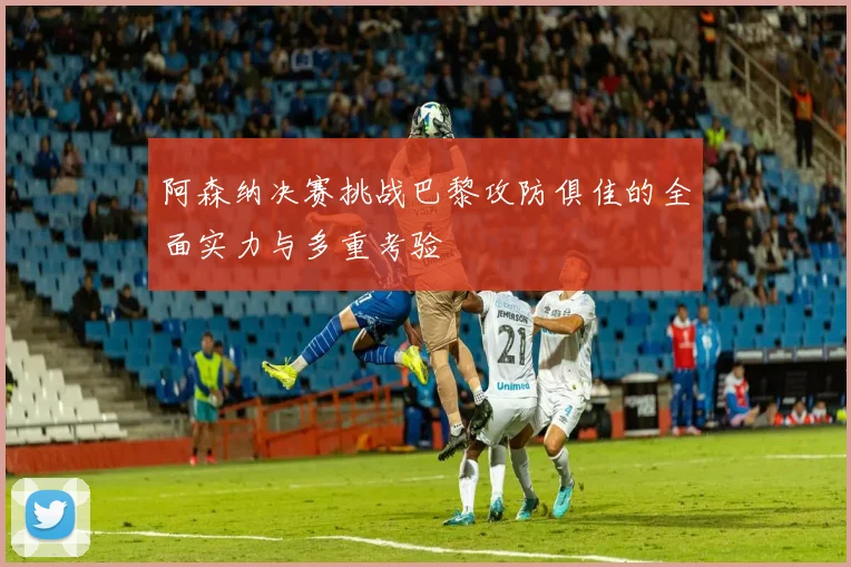 阿森纳决赛挑战巴黎攻防俱佳的全面实力与多重考验