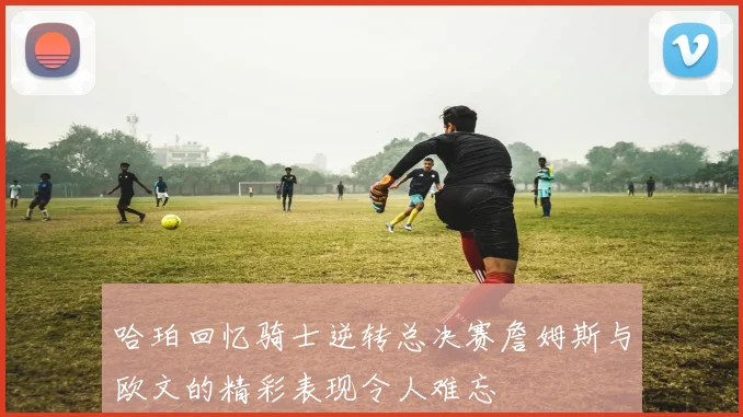 哈珀回忆骑士逆转总决赛詹姆斯与欧文的精彩表现令人难忘