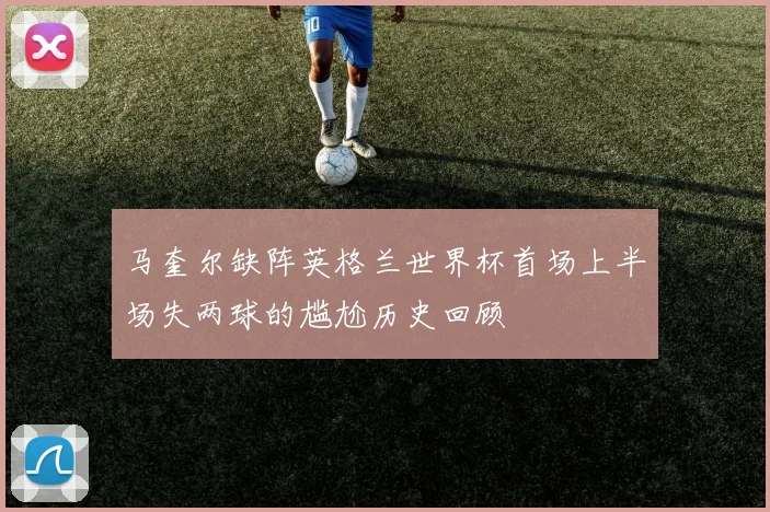 马奎尔缺阵英格兰世界杯首场上半场失两球的尴尬历史回顾