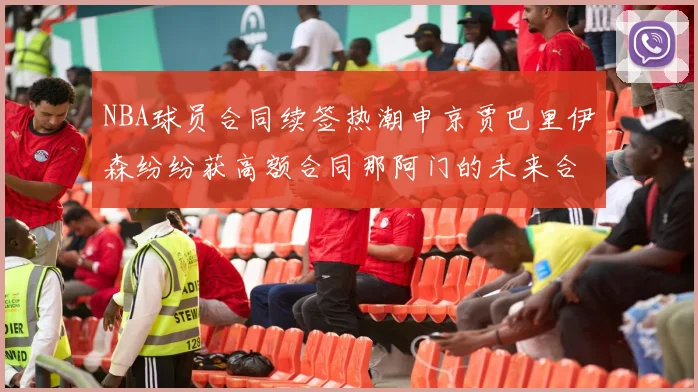 NBA球员合同续签热潮申京贾巴里伊森纷纷获高额合同那阿门的未来合同将如何定价